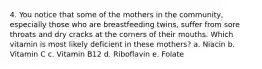 4. You notice that some of the mothers in the community, especially those who are breastfeeding twins, suffer from sore throats and dry cracks at the corners of their mouths. Which vitamin is most likely deficient in these mothers? a. Niacin b. Vitamin C c. Vitamin B12 d. Riboflavin e. Folate