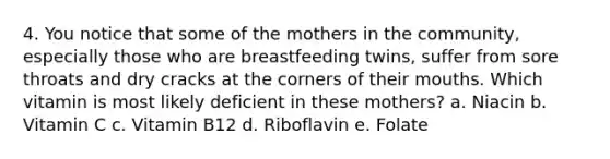 4. You notice that some of the mothers in the community, especially those who are breastfeeding twins, suffer from sore throats and dry cracks at the corners of their mouths. Which vitamin is most likely deficient in these mothers? a. Niacin b. Vitamin C c. Vitamin B12 d. Riboflavin e. Folate