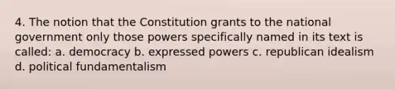 4. The notion that the Constitution grants to the national government only those powers specifically named in its text is called: a. democracy b. expressed powers c. republican idealism d. political fundamentalism