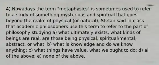 4) Nowadays the term "metaphysics" is sometimes used to refer to a study of something mysterious and spiritual that goes beyond the realm of physical (or natural). Stefan said in class that academic philosophers use this term to refer to the part of philosophy studying a) what ultimately exists, what kinds of beings are real, are those being physical, spiritual/mental, abstract, or what; b) what is knowledge and do we know anything; c) what things have value, what we ought to do; d) all of the above; e) none of the above.