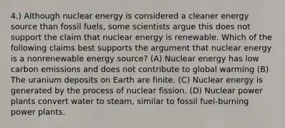 4.) Although nuclear energy is considered a cleaner energy source than fossil fuels, some scientists argue this does not support the claim that nuclear energy is renewable. Which of the following claims best supports the argument that nuclear energy is a nonrenewable energy source? (A) Nuclear energy has low carbon emissions and does not contribute to global warming (B) The uranium deposits on Earth are finite. (C) Nuclear energy is generated by the process of nuclear fission. (D) Nuclear power plants convert water to steam, similar to fossil fuel-burning power plants.