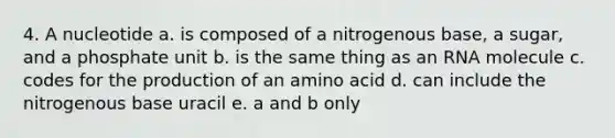 4. A nucleotide a. is composed of a nitrogenous base, a sugar, and a phosphate unit b. is the same thing as an RNA molecule c. codes for the production of an amino acid d. can include the nitrogenous base uracil e. a and b only