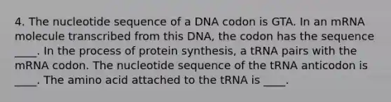 4. The nucleotide sequence of a DNA codon is GTA. In an mRNA molecule transcribed from this DNA, the codon has the sequence ____. In the process of <a href='https://www.questionai.com/knowledge/kVyphSdCnD-protein-synthesis' class='anchor-knowledge'>protein synthesis</a>, a tRNA pairs with the mRNA codon. The nucleotide sequence of the tRNA anticodon is ____. The amino acid attached to the tRNA is ____.