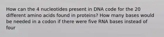 How can the 4 nucleotides present in DNA code for the 20 different amino acids found in proteins? How many bases would be needed in a codon if there were five RNA bases instead of four