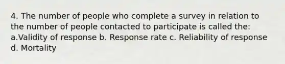 4. The number of people who complete a survey in relation to the number of people contacted to participate is called the: a.Validity of response b. Response rate c. Reliability of response d. Mortality