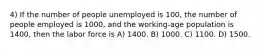 4) If the number of people unemployed is 100, the number of people employed is 1000, and the working-age population is 1400, then the labor force is A) 1400. B) 1000. C) 1100. D) 1500.