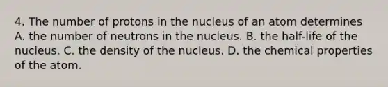 4. The number of protons in the nucleus of an atom determines A. the number of neutrons in the nucleus. B. the half-life of the nucleus. C. the density of the nucleus. D. the chemical properties of the atom.