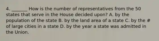 4. _______ How is the number of representatives from the 50 states that serve in the House decided upon? A. by the population of the state B. by the land area of a state C. by the # of large cities in a state D. by the year a state was admitted in the Union.