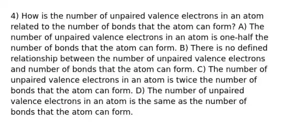 4) How is the number of unpaired <a href='https://www.questionai.com/knowledge/knWZpHTJT4-valence-electrons' class='anchor-knowledge'>valence electrons</a> in an atom related to the number of bonds that the atom can form? A) The number of unpaired valence electrons in an atom is one-half the number of bonds that the atom can form. B) There is no defined relationship between the number of unpaired valence electrons and number of bonds that the atom can form. C) The number of unpaired valence electrons in an atom is twice the number of bonds that the atom can form. D) The number of unpaired valence electrons in an atom is the same as the number of bonds that the atom can form.