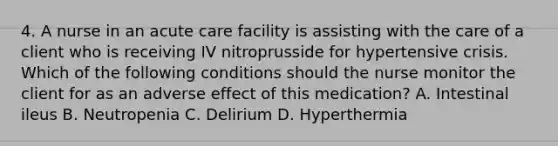 4. A nurse in an acute care facility is assisting with the care of a client who is receiving IV nitroprusside for hypertensive crisis. Which of the following conditions should the nurse monitor the client for as an adverse effect of this medication? A. Intestinal ileus B. Neutropenia C. Delirium D. Hyperthermia