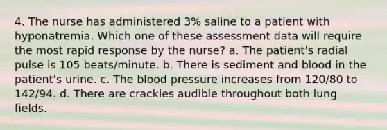 4. The nurse has administered 3% saline to a patient with hyponatremia. Which one of these assessment data will require the most rapid response by the nurse? a. The patient's radial pulse is 105 beats/minute. b. There is sediment and blood in the patient's urine. c. The blood pressure increases from 120/80 to 142/94. d. There are crackles audible throughout both lung fields.