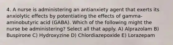 4. A nurse is administering an antianxiety agent that exerts its anxiolytic effects by potentiating the effects of gamma-aminobutyric acid (GABA). Which of the following might the nurse be administering? Select all that apply. A) Alprazolam B) Buspirone C) Hydroxyzine D) Chlordiazepoxide E) Lorazepam