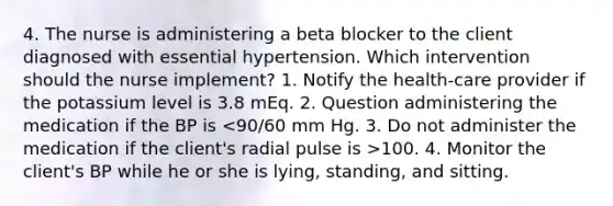 4. The nurse is administering a beta blocker to the client diagnosed with essential hypertension. Which intervention should the nurse implement? 1. Notify the health-care provider if the potassium level is 3.8 mEq. 2. Question administering the medication if the BP is 100. 4. Monitor the client's BP while he or she is lying, standing, and sitting.