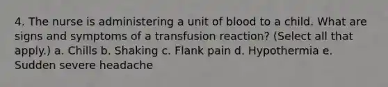 4. The nurse is administering a unit of blood to a child. What are signs and symptoms of a transfusion reaction? (Select all that apply.) a. Chills b. Shaking c. Flank pain d. Hypothermia e. Sudden severe headache