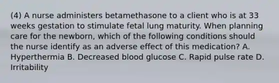 (4) A nurse administers betamethasone to a client who is at 33 weeks gestation to stimulate fetal lung maturity. When planning care for the newborn, which of the following conditions should the nurse identify as an adverse effect of this medication? A. Hyperthermia B. Decreased blood glucose C. Rapid pulse rate D. Irritability