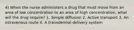 4) When the nurse administers a drug that must move from an area of low concentration to an area of high concentration, what will the drug require? 1. Simple diffusion 2. Active transport 3. An intravenous route 4. A transdermal delivery system