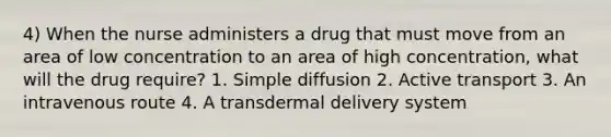 4) When the nurse administers a drug that must move from an area of low concentration to an area of high concentration, what will the drug require? 1. Simple diffusion 2. Active transport 3. An intravenous route 4. A transdermal delivery system