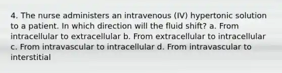 4. The nurse administers an intravenous (IV) hypertonic solution to a patient. In which direction will the fluid shift? a. From intracellular to extracellular b. From extracellular to intracellular c. From intravascular to intracellular d. From intravascular to interstitial