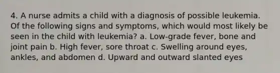 4. A nurse admits a child with a diagnosis of possible leukemia. Of the following signs and symptoms, which would most likely be seen in the child with leukemia? a. Low-grade fever, bone and joint pain b. High fever, sore throat c. Swelling around eyes, ankles, and abdomen d. Upward and outward slanted eyes