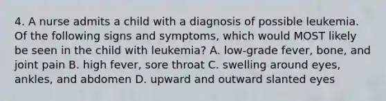 4. A nurse admits a child with a diagnosis of possible leukemia. Of the following signs and symptoms, which would MOST likely be seen in the child with leukemia? A. low-grade fever, bone, and joint pain B. high fever, sore throat C. swelling around eyes, ankles, and abdomen D. upward and outward slanted eyes