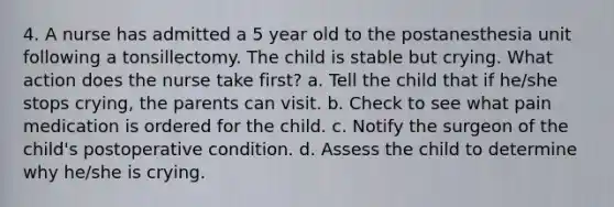 4. A nurse has admitted a 5 year old to the postanesthesia unit following a tonsillectomy. The child is stable but crying. What action does the nurse take first? a. Tell the child that if he/she stops crying, the parents can visit. b. Check to see what pain medication is ordered for the child. c. Notify the surgeon of the child's postoperative condition. d. Assess the child to determine why he/she is crying.