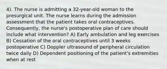 4). The nurse is admitting a 32-year-old woman to the presurgical unit. The nurse learns during the admission assessment that the patient takes oral contraceptives. Consequently, the nurse's postoperative plan of care should include what intervention? A) Early ambulation and leg exercises B) Cessation of the oral contraceptives until 3 weeks postoperative C) Doppler ultrasound of peripheral circulation twice daily D) Dependent positioning of the patient's extremities when at rest