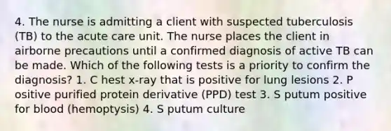 4. The nurse is admitting a client with suspected tuberculosis (TB) to the acute care unit. The nurse places the client in airborne precautions until a confirmed diagnosis of active TB can be made. Which of the following tests is a priority to confirm the diagnosis? 1. C hest x-ray that is positive for lung lesions 2. P ositive purified protein derivative (PPD) test 3. S putum positive for blood (hemoptysis) 4. S putum culture