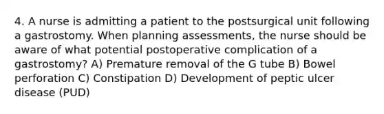 4. A nurse is admitting a patient to the postsurgical unit following a gastrostomy. When planning assessments, the nurse should be aware of what potential postoperative complication of a gastrostomy? A) Premature removal of the G tube B) Bowel perforation C) Constipation D) Development of peptic ulcer disease (PUD)