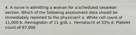 4. A nurse is admitting a woman for a scheduled cesarean section. Which of the following assessment data should be immediately reported to the physician? a. White cell count of 11,000 b. Hemoglobin of 11 g/dL c. Hematocrit of 33% d. Platelet count of 97,000