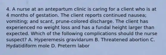 4. A nurse at an antepartum clinic is caring for a client who is at 4 months of gestation. The client reports continued nausea; vomiting; and scant, prune-colored discharge. The client has experienced no weight loss and has a fundal height larger than expected. Which of the following complications should the nurse suspect? A. Hyperemesis gravidarum B. Threatened abortion C. Hydatidiform mole D. Preterm labor