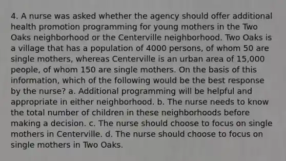 4. A nurse was asked whether the agency should offer additional health promotion programming for young mothers in the Two Oaks neighborhood or the Centerville neighborhood. Two Oaks is a village that has a population of 4000 persons, of whom 50 are single mothers, whereas Centerville is an urban area of 15,000 people, of whom 150 are single mothers. On the basis of this information, which of the following would be the best response by the nurse? a. Additional programming will be helpful and appropriate in either neighborhood. b. The nurse needs to know the total number of children in these neighborhoods before making a decision. c. The nurse should choose to focus on single mothers in Centerville. d. The nurse should choose to focus on single mothers in Two Oaks.