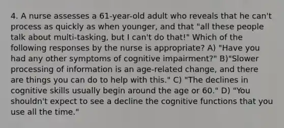 4. A nurse assesses a 61-year-old adult who reveals that he can't process as quickly as when younger, and that "all these people talk about multi-tasking, but I can't do that!" Which of the following responses by the nurse is appropriate? A) "Have you had any other symptoms of cognitive impairment?" B)"Slower processing of information is an age-related change, and there are things you can do to help with this." C) "The declines in cognitive skills usually begin around the age or 60." D) "You shouldn't expect to see a decline the cognitive functions that you use all the time."