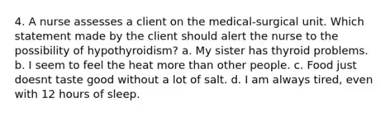 4. A nurse assesses a client on the medical-surgical unit. Which statement made by the client should alert the nurse to the possibility of hypothyroidism? a. My sister has thyroid problems. b. I seem to feel the heat <a href='https://www.questionai.com/knowledge/keWHlEPx42-more-than' class='anchor-knowledge'>more than</a> other people. c. Food just doesnt taste good without a lot of salt. d. I am always tired, even with 12 hours of sleep.