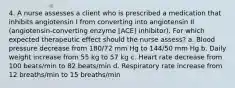 4. A nurse assesses a client who is prescribed a medication that inhibits angiotensin I from converting into angiotensin II (angiotensin-converting enzyme [ACE] inhibitor). For which expected therapeutic effect should the nurse assess? a. Blood pressure decrease from 180/72 mm Hg to 144/50 mm Hg b. Daily weight increase from 55 kg to 57 kg c. Heart rate decrease from 100 beats/min to 82 beats/min d. Respiratory rate increase from 12 breaths/min to 15 breaths/min