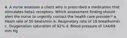 4. A nurse assesses a client who is prescribed a medication that stimulates beta1 receptors. Which assessment finding should alert the nurse to urgently contact the health care provider? a. Heart rate of 50 beats/min b. Respiratory rate of 18 breaths/min c. Oxygenation saturation of 92% d. Blood pressure of 144/69 mm Hg