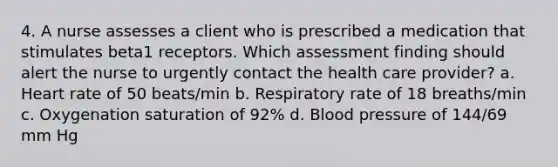 4. A nurse assesses a client who is prescribed a medication that stimulates beta1 receptors. Which assessment finding should alert the nurse to urgently contact the health care provider? a. Heart rate of 50 beats/min b. Respiratory rate of 18 breaths/min c. Oxygenation saturation of 92% d. Blood pressure of 144/69 mm Hg