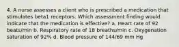 4. A nurse assesses a client who is prescribed a medication that stimulates beta1 receptors. Which assessment finding would indicate that the medication is effective? a. Heart rate of 92 beats/min b. Respiratory rate of 18 breaths/min c. Oxygenation saturation of 92% d. Blood pressure of 144/69 mm Hg