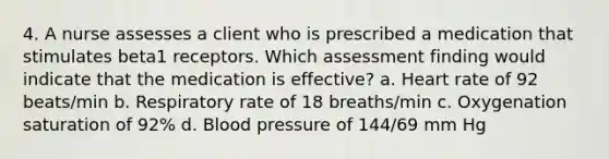 4. A nurse assesses a client who is prescribed a medication that stimulates beta1 receptors. Which assessment finding would indicate that the medication is effective? a. Heart rate of 92 beats/min b. Respiratory rate of 18 breaths/min c. Oxygenation saturation of 92% d. Blood pressure of 144/69 mm Hg