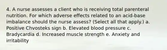 4. A nurse assesses a client who is receiving total parenteral nutrition. For which adverse effects related to an acid-base imbalance should the nurse assess? (Select all that apply.) a. Positive Chvosteks sign b. Elevated blood pressure c. Bradycardia d. Increased muscle strength e. Anxiety and irritability