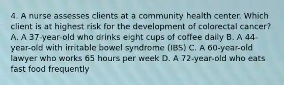 4. A nurse assesses clients at a community health center. Which client is at highest risk for the development of colorectal cancer? A. A 37-year-old who drinks eight cups of coffee daily B. A 44-year-old with irritable bowel syndrome (IBS) C. A 60-year-old lawyer who works 65 hours per week D. A 72-year-old who eats fast food frequently