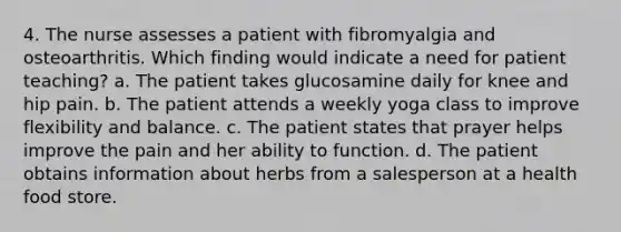 4. The nurse assesses a patient with fibromyalgia and osteoarthritis. Which finding would indicate a need for patient teaching? a. The patient takes glucosamine daily for knee and hip pain. b. The patient attends a weekly yoga class to improve flexibility and balance. c. The patient states that prayer helps improve the pain and her ability to function. d. The patient obtains information about herbs from a salesperson at a health food store.