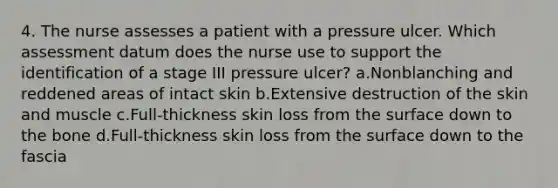 4. The nurse assesses a patient with a pressure ulcer. Which assessment datum does the nurse use to support the identification of a stage III pressure ulcer? a.Nonblanching and reddened areas of intact skin b.Extensive destruction of the skin and muscle c.Full-thickness skin loss from the surface down to the bone d.Full-thickness skin loss from the surface down to the fascia