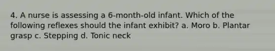 4. A nurse is assessing a 6-month-old infant. Which of the following reflexes should the infant exhibit? a. Moro b. Plantar grasp c. Stepping d. Tonic neck