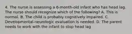 4. The nurse is assessing a 6-month-old infant who has head lag. The nurse should recognize which of the following? A. This is normal. B. The child is probably cognitively impaired. C. Developmental-neurologic evaluation is needed. D. The parent needs to work with the infant to stop head lag