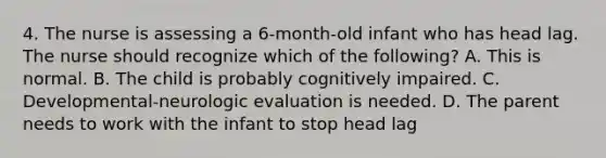 4. The nurse is assessing a 6-month-old infant who has head lag. The nurse should recognize which of the following? A. This is normal. B. The child is probably cognitively impaired. C. Developmental-neurologic evaluation is needed. D. The parent needs to work with the infant to stop head lag