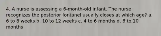 4. A nurse is assessing a 6-month-old infant. The nurse recognizes the posterior fontanel usually closes at which age? a. 6 to 8 weeks b. 10 to 12 weeks c. 4 to 6 months d. 8 to 10 months