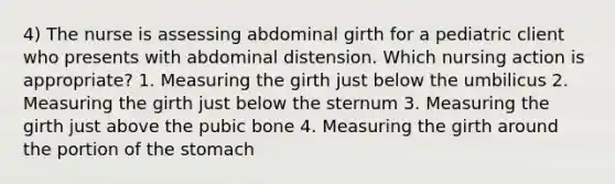 4) The nurse is assessing abdominal girth for a pediatric client who presents with abdominal distension. Which nursing action is appropriate? 1. Measuring the girth just below the umbilicus 2. Measuring the girth just below the sternum 3. Measuring the girth just above the pubic bone 4. Measuring the girth around the portion of the stomach