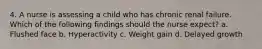 4. A nurse is assessing a child who has chronic renal failure. Which of the following findings should the nurse expect? a. Flushed face b. Hyperactivity c. Weight gain d. Delayed growth