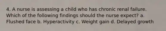 4. A nurse is assessing a child who has chronic renal failure. Which of the following findings should the nurse expect? a. Flushed face b. Hyperactivity c. Weight gain d. Delayed growth