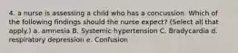 4. a nurse is assessing a child who has a concussion. Which of the following findings should the nurse expect? (Select all that apply.) a. amnesia B. Systemic hypertension C. Bradycardia d. respiratory depression e. Confusion